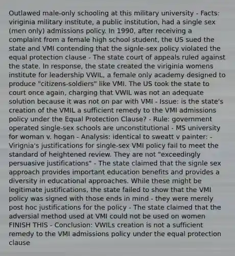 Outlawed male-only schooling at this military university - Facts: viriginia military institute, a public institution, had a single sex (men only) admissions policy. In 1990, after receiving a complaint from a female high school student, the US sued the state and VMI contending that the signle-sex policy violated the equal protection clause - The state court of appeals ruled against the state. In response, the state created the viriginia womens institute for leadership VWIL, a female only academy designed to produce "citizens-soldiers" like VMI. The US took the state to court once again, charging that VWIL was not an adequate solution because it was not on par with VMI - Issue: is the state's creation of the VMIL a sufficient remedy to the VMI admissions policy under the Equal Protection Clause? - Rule: government operated single-sex schools are unconstitutional - MS university for woman v. hogan - Analysis: identical to sweatt v painter: - Virignia's justifications for single-sex VMI policy fail to meet the standard of heightened review. They are not "exceedingly persuasive justifications" - The state claimed that the signle sex approach provides important education benefits and provides a diversity in educational approaches. While these might be legitimate justifications, the state failed to show that the VMI policy was signed with those ends in mind - they were merely post hoc justifications for the policy - The state claimed that the adversial method used at VMI could not be used on women FINISH THIS - Conclusion: VWILs creation is not a sufficient remedy to the VMI admissions policy under the equal protection clause