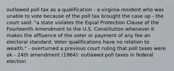 outlawed poll tax as a qualification - a virginia resident who was unable to vote because of the poll tax brought the case up - the court said: "a state violates the Equal Protection Clause of the Fourteenth Amendment to the U.S. Constitution whenever it makes the affluence of the voter or payment of any fee an electoral standard. Voter qualifications have no relation to wealth." - overturned a previous court ruling that poll taxes were ok - 24th amendment (1964): outlawed poll taxes in federal election