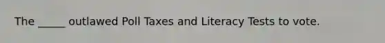 The _____ outlawed Poll Taxes and Literacy Tests to vote.