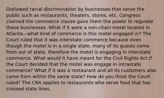 Outlawed racial discrimination by businesses that serve the public such as restaurants, theaters, stores, etc. Congress claimed the commerce clause gave them the power to regulate these businesses. What if it were a non-chain motel located in Atlanta—what kind of commerce is this motel engaged in? The Court ruled that it was interstate commerce because even though the motel is in a single state, many of its guests come from out of state, therefore the motel is engaging in interstate commerce. What would it have meant for the Civil Rights Act if the Court decided that the motel was engage in intrastate commerce? What if it was a restaurant and all its customers also came from within the same state? How do you think the Court ruled? The CRA applies to restaurants who serve food that has crossed state lines.