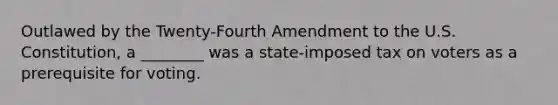 Outlawed by the Twenty-Fourth Amendment to the U.S. Constitution, a ________ was a state-imposed tax on voters as a prerequisite for voting.