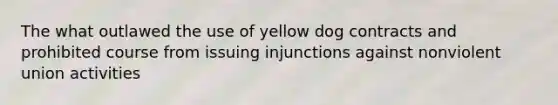 The what outlawed the use of yellow dog contracts and prohibited course from issuing injunctions against nonviolent union activities