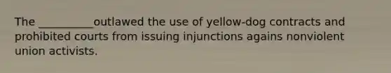 The __________outlawed the use of yellow-dog contracts and prohibited courts from issuing injunctions agains nonviolent union activists.