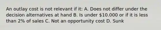 An outlay cost is not relevant if it: A. Does not differ under the decision alternatives at hand B. Is under 10.000 or if it is less than 2% of sales C. Not an opportunity cost D. Sunk