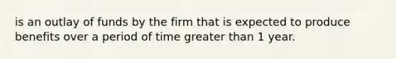 is an outlay of funds by the firm that is expected to produce benefits over a period of time greater than 1 year.