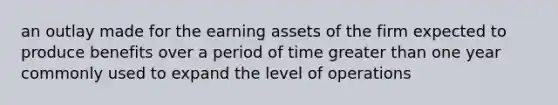 an outlay made for the earning assets of the firm expected to produce benefits over a period of time greater than one year commonly used to expand the level of operations