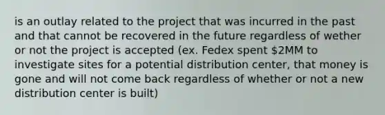 is an outlay related to the project that was incurred in the past and that cannot be recovered in the future regardless of wether or not the project is accepted (ex. Fedex spent 2MM to investigate sites for a potential distribution center, that money is gone and will not come back regardless of whether or not a new distribution center is built)