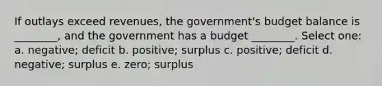 If outlays exceed revenues, the government's budget balance is ________, and the government has a budget ________. Select one: a. negative; deficit b. positive; surplus c. positive; deficit d. negative; surplus e. zero; surplus