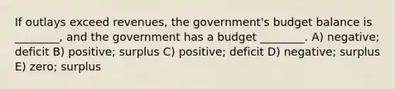 If outlays exceed revenues, the government's budget balance is ________, and the government has a budget ________. A) negative; deficit B) positive; surplus C) positive; deficit D) negative; surplus E) zero; surplus