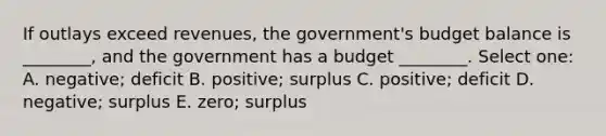 If outlays exceed revenues, the government's budget balance is ________, and the government has a budget ________. Select one: A. negative; deficit B. positive; surplus C. positive; deficit D. negative; surplus E. zero; surplus