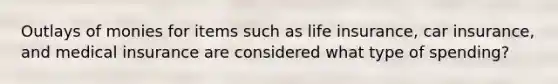 Outlays of monies for items such as life insurance, car insurance, and medical insurance are considered what type of spending?