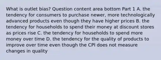 What is outlet​ bias? Question content area bottom Part 1 A. the tendency for consumers to purchase​ newer, more technologically advanced products even though they have higher prices B. the tendency for households to spend their money at discount stores as prices rise C. the tendency for households to spend more money over time D. the tendency for the quality of products to improve over time even though the CPI does not measure changes in quality