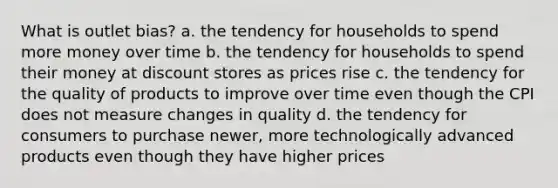 What is outlet bias? a. the tendency for households to spend more money over time b. the tendency for households to spend their money at discount stores as prices rise c. the tendency for the quality of products to improve over time even though the CPI does not measure changes in quality d. the tendency for consumers to purchase newer, more technologically advanced products even though they have higher prices