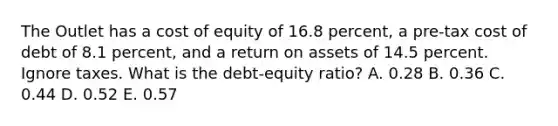 The Outlet has a cost of equity of 16.8 percent, a pre-tax cost of debt of 8.1 percent, and a return on assets of 14.5 percent. Ignore taxes. What is the debt-equity ratio? A. 0.28 B. 0.36 C. 0.44 D. 0.52 E. 0.57