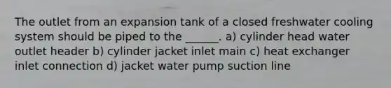 The outlet from an expansion tank of a closed freshwater cooling system should be piped to the ______. a) cylinder head water outlet header b) cylinder jacket inlet main c) heat exchanger inlet connection d) jacket water pump suction line