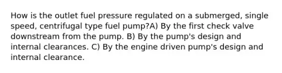 How is the outlet fuel pressure regulated on a submerged, single speed, centrifugal type fuel pump?A) By the first check valve downstream from the pump. B) By the pump's design and internal clearances. C) By the engine driven pump's design and internal clearance.