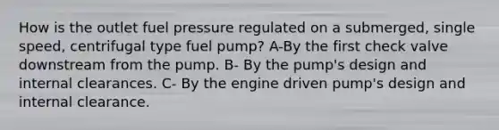 How is the outlet fuel pressure regulated on a submerged, single speed, centrifugal type fuel pump? A-By the first check valve downstream from the pump. B- By the pump's design and internal clearances. C- By the engine driven pump's design and internal clearance.