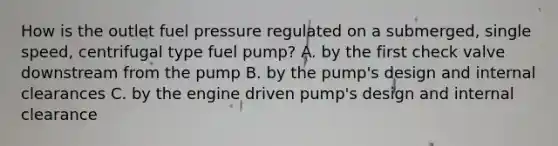 How is the outlet fuel pressure regulated on a submerged, single speed, centrifugal type fuel pump? A. by the first check valve downstream from the pump B. by the pump's design and internal clearances C. by the engine driven pump's design and internal clearance