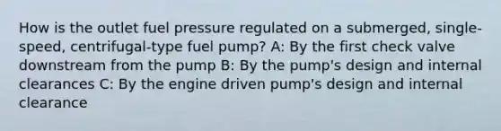 How is the outlet fuel pressure regulated on a submerged, single-speed, centrifugal-type fuel pump? A: By the first check valve downstream from the pump B: By the pump's design and internal clearances C: By the engine driven pump's design and internal clearance