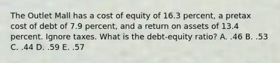 The Outlet Mall has a cost of equity of 16.3 percent, a pretax cost of debt of 7.9 percent, and a return on assets of 13.4 percent. Ignore taxes. What is the debt-equity ratio? A. .46 B. .53 C. .44 D. .59 E. .57