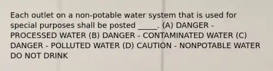 Each outlet on a non-potable water system that is used for special purposes shall be posted _____. (A) DANGER - PROCESSED WATER (B) DANGER - CONTAMINATED WATER (C) DANGER - POLLUTED WATER (D) CAUTION - NONPOTABLE WATER DO NOT DRINK