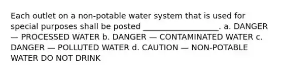 Each outlet on a non-potable water system that is used for special purposes shall be posted ___________________. a. DANGER — PROCESSED WATER b. DANGER — CONTAMINATED WATER c. DANGER — POLLUTED WATER d. CAUTION — NON-POTABLE WATER DO NOT DRINK