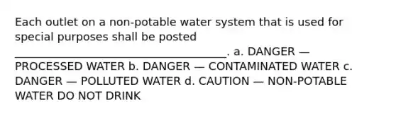 Each outlet on a non-potable water system that is used for special purposes shall be posted ______________________________________. a. DANGER — PROCESSED WATER b. DANGER — CONTAMINATED WATER c. DANGER — POLLUTED WATER d. CAUTION — NON-POTABLE WATER DO NOT DRINK