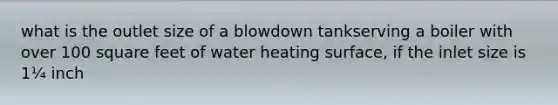 what is the outlet size of a blowdown tankserving a boiler with over 100 square feet of water heating surface, if the inlet size is 1¼ inch