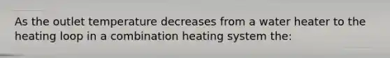 As the outlet temperature decreases from a water heater to the heating loop in a combination heating system the: