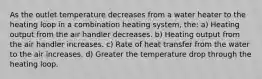 As the outlet temperature decreases from a water heater to the heating loop in a combination heating system, the: a) Heating output from the air handler decreases. b) Heating output from the air handler increases. c) Rate of heat transfer from the water to the air increases. d) Greater the temperature drop through the heating loop.