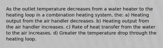 As the outlet temperature decreases from a water heater to the heating loop in a combination heating system, the: a) Heating output from the air handler decreases. b) Heating output from the air handler increases. c) Rate of heat transfer from the water to the air increases. d) Greater the temperature drop through the heating loop.