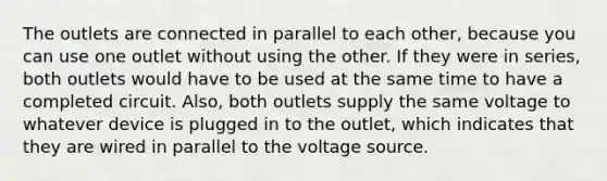 The outlets are connected in parallel to each other, because you can use one outlet without using the other. If they were in series, both outlets would have to be used at the same time to have a completed circuit. Also, both outlets supply the same voltage to whatever device is plugged in to the outlet, which indicates that they are wired in parallel to the voltage source.