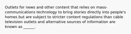 Outlets for news and other content that relies on mass-communications technology to bring stories directly into people's homes but are subject to stricter content regulations than cable television outlets and alternative sources of information are known as ______.