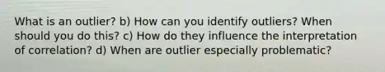 What is an outlier? b) How can you identify outliers? When should you do this? c) How do they influence the interpretation of correlation? d) When are outlier especially problematic?