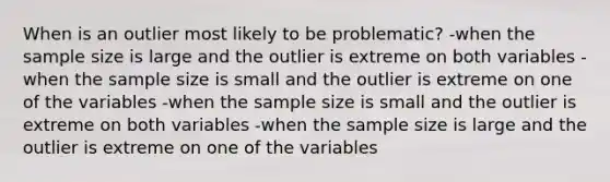 When is an outlier most likely to be problematic? -when the sample size is large and the outlier is extreme on both variables -when the sample size is small and the outlier is extreme on one of the variables -when the sample size is small and the outlier is extreme on both variables -when the sample size is large and the outlier is extreme on one of the variables