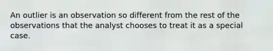 An outlier is an observation so different from the rest of the observations that the analyst chooses to treat it as a special case.