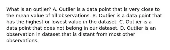 What is an outlier? A. Outlier is a data point that is very close to the mean value of all observations. B. Outlier is a data point that has the highest or lowest value in the dataset. C. Outlier is a data point that does not belong in our dataset. D. Outlier is an observation in dataset that is distant from most other observations.