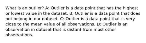 What is an outlier? A: Outlier is a data point that has the highest or lowest value in the dataset. B: Outlier is a data point that does not belong in our dataset. C: Outlier is a data point that is very close to the mean value of all observations. D: Outlier is an observation in dataset that is distant from most other observations.