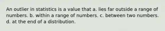 An outlier in statistics is a value that a. lies far outside a range of numbers. b. within a range of numbers. c. between two numbers. d. at the end of a distribution.