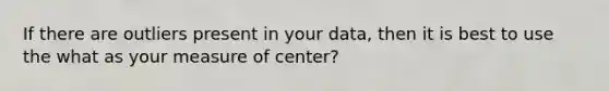 If there are outliers present in your data, then it is best to use the what as your measure of center?