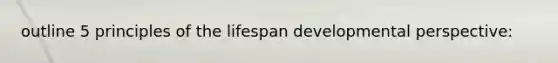 outline 5 principles of the lifespan developmental perspective:
