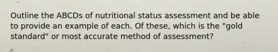 Outline the ABCDs of nutritional status assessment and be able to provide an example of each. Of these, which is the "<a href='https://www.questionai.com/knowledge/kVz3wUC7hx-gold-standard' class='anchor-knowledge'>gold standard</a>" or most accurate method of assessment?