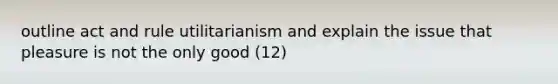 outline act and rule utilitarianism and explain the issue that pleasure is not the only good (12)