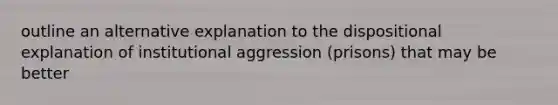 outline an alternative explanation to the dispositional explanation of institutional aggression (prisons) that may be better