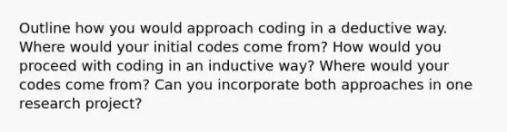 Outline how you would approach coding in a deductive way. Where would your initial codes come from? How would you proceed with coding in an inductive way? Where would your codes come from? Can you incorporate both approaches in one research project?