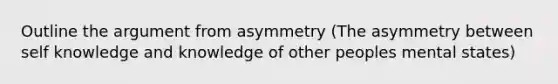 Outline the argument from asymmetry (The asymmetry between self knowledge and knowledge of other peoples mental states)