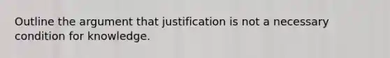 Outline the argument that justification is not a necessary condition for knowledge.