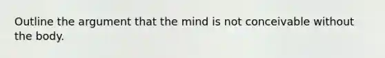 Outline the argument that the mind is not conceivable without the body.