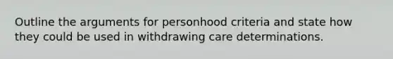 Outline the arguments for personhood criteria and state how they could be used in withdrawing care determinations.