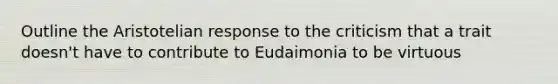 Outline the Aristotelian response to the criticism that a trait doesn't have to contribute to Eudaimonia to be virtuous